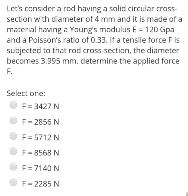 Let's consider a rod having a solid circular cross-
section with diameter of 4 mm and it is made of a
material having a Young's modulus E = 120 Gpa
and a Poisson's ratio of 0.33. If a tensile force F is
subjected to that rod cross-section, the diameter
becomes 3.995 mm. determine the applied force
F.
Select one:
F = 3427 N
F = 2856 N
F = 5712 N
F = 8568 N
F = 7140 N
F = 2285 N
