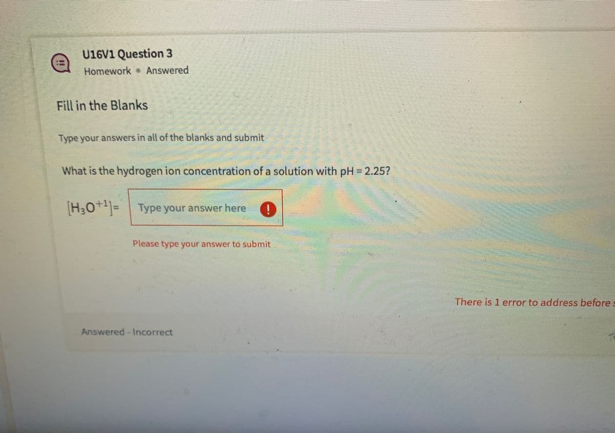 U16V1 Question 3
Homework Answered
Fill in the Blanks
Type your answers in all of the blanks and submit
What is the hydrogen ion concentration of a solution with pH 2.25?
[H,0+]=
Type your answer here
Please type your answer to submit
There is 1 error to address before
Answered-Incorrect
