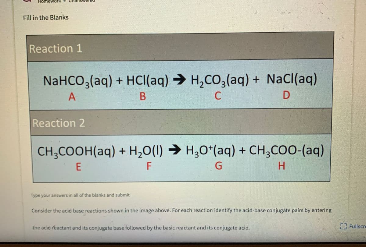 HomeworK
Fill in the Blanks
Reaction 1
NaHCO3(aq) + HCI(aq) → H,CO,(aq) + NaCl(aq)
C
Reaction 2
CH;COOH(aq) + H,0(1) → H30*(aq) + CH;COO-(aq)
E
F
Type your answers in all of the blanks and submit
Consider the acid base reactions shown in the image above. For each reaction identify the acid-base conjugate pairs by entering
the acid reactant and its conjugate base followed by the basic reactant and its conjugate acid.
Fullscre
