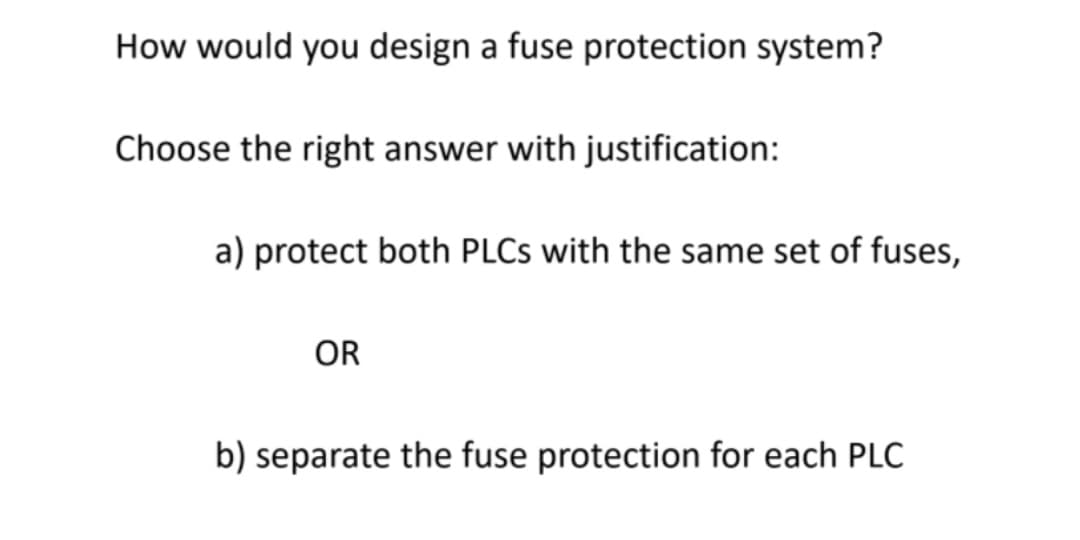 How would you design a fuse protection system?
Choose the right answer with justification:
a) protect both PLCS with the same set of fuses,
OR
b) separate the fuse protection for each PLC
