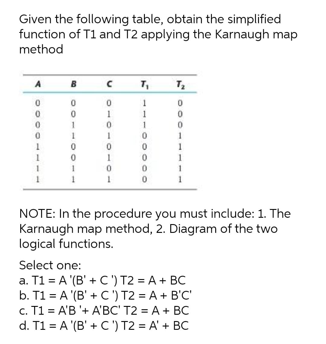 Given the following table, obtain the simplified
function of T1 and T2 applying the Karnaugh map
method
A
B C
T2
1
1
1
1
1
1
1
1
1
1
1
1
1
1
1
1
NOTE: In the procedure you must include: 1. The
Karnaugh map method, 2. Diagram of the two
logical functions.
Select one:
a. T1 = A '(B' + C') T2 = A + BC
b. T1 = A '(B' + C ') T2 = A + B'C'
c. T1 = A'B '+ A'BC' T2 = A + BC
d. T1 = A '(B' + C ') T2 = A' + BC
||
0000
