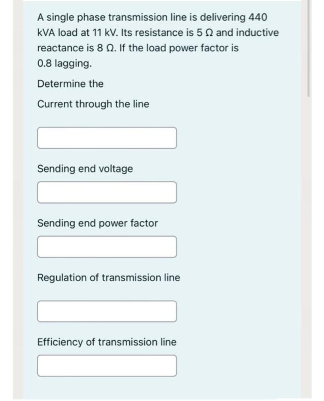 A single phase transmission line is delivering 440
kVA load at 11 kV. Its resistance is 5Q and inductive
reactance is 8 Q. If the load power factor is
0.8 lagging.
Determine the
Current through the line
Sending end voltage
Sending end power factor
Regulation of transmission line
Efficiency of transmission line
