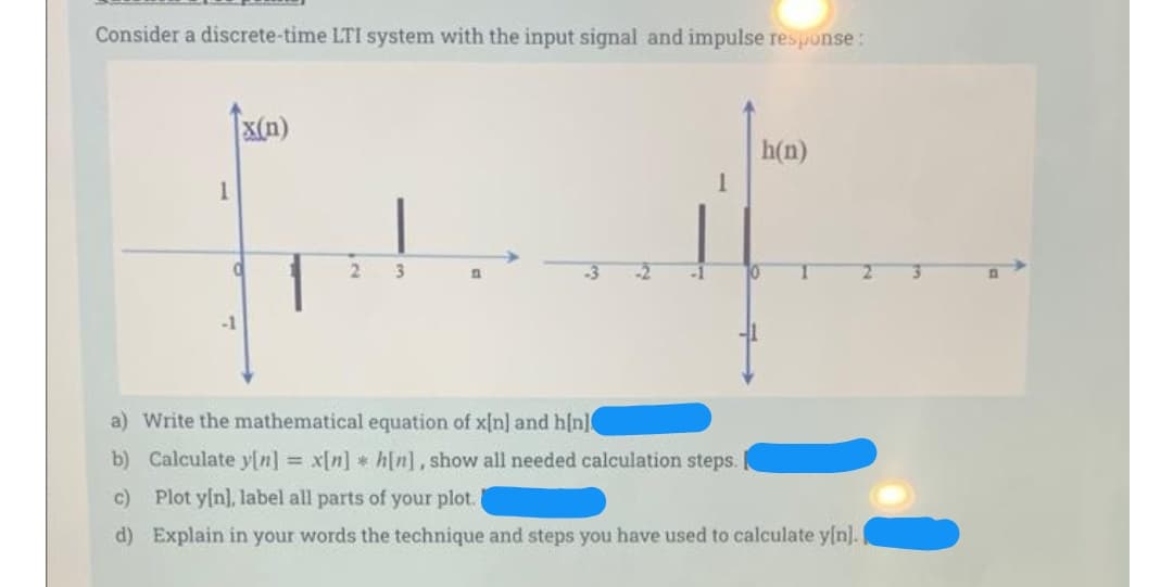 Consider a discrete-time LTI system with the input signal and impulse response:
X(n)
h(n)
3.
-2
-1
10
2.
-1
a) Write the mathematical equation of x{n] and h[n
b) Calculate y[n] = x[n] * h[n], show all needed calculation steps.
c) Plot y[n], label all parts of your plot.
d) Explain in your words the technique and steps you have used to calculate y[n].
