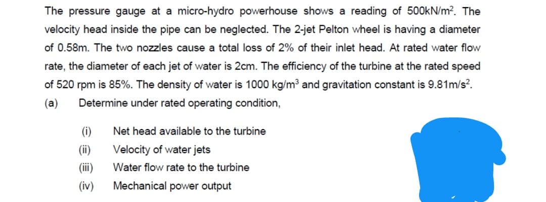 The pressure gauge at a micro-hydro powerhouse shows a reading of 500KN/m?. The
velocity head inside the pipe can be neglected. The 2-jet Pelton wheel is having a diameter
of 0.58m. The two nozzles cause a total loss of 2% of their inlet head. At rated water flow
rate, the diameter of each jet of water is 2cm. The efficiency of the turbine at the rated speed
of 520 rpm is 85%. The density of water is 1000 kg/m3 and gravitation constant is 9.81m/s?.
(a)
Determine under rated operating condition,
(i)
Net head available to the turbine
(ii)
Velocity of water jets
(iii)
Water flow rate to the turbine
(iv)
Mechanical power output
