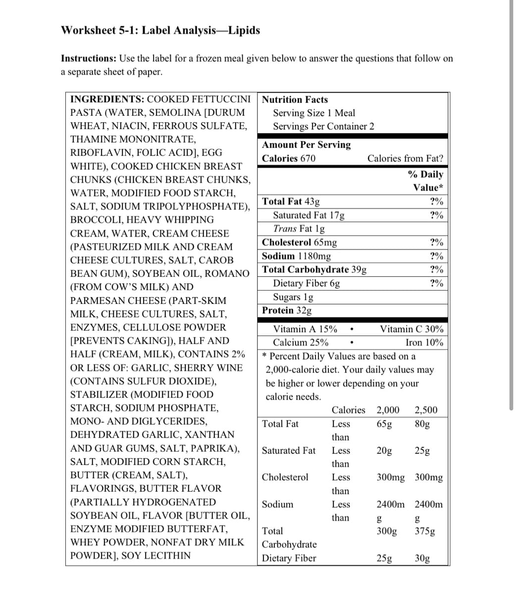 Worksheet 5-1: Label Analysis-Lipids
Instructions: Use the label for a frozen meal given below to answer the questions that follow on
a separate sheet of paper.
INGREDIENTS: COOKED FETTUCCINI
Nutrition Facts
Serving Size 1 Meal
Servings Per Container 2
PASTA (WATER, SEMOLINA [DURUM
WHEAT, NIACIN, FERROUS SULFATE,
THAMINE MONONITRATE,
Amount Per Serving
RIBOFLAVIN, FOLIC ACID], EGG
WHITE), COOKED CHICKEN BREAST
Calories 670
Calories from Fat?
% Daily
CHUNKS (CHICKEN BREAST CHUNKS,
Value*
WATER, MODIFIED FOOD STARCH,
Total Fat 43g
?%
SALT, SODIUM TRIPOLYPHOSPHATE),
Saturated Fat 17g
Trans Fat 1g
?%
BROCCOLI, HEAVY WHIPPING
CREAM, WATER, CREAM CHEESE
(PASTEURIZED MILK AND CREAM
CHEESE CULTURES, SALT, CAROB
Cholesterol 65mg
Sodium 1180mg
Total Carbohydrate 39g
?%
BEAN GUM), SOYBEAN OIL, ROMANO
(FROM COW'S MILK) AND
PARMESAN CHEESE (PART-SKIM
Dietary Fiber 6g
Sugars 1g
Protein 32g
?%
MILK, CHEESE CULTURES, SALT,
ENZYMES, CELLULOSE POWDER
Vitamin A 15%
Vitamin C 30%
[PREVENTS CAKING]), HALF AND
HALF (CREAM, MILK), CONTAINS 2%
Calcium 25%
Iron 10%
Percent Daily Values are based on a
2,000-calorie diet. Your daily values may
OR LESS OF: GARLIC, SHERRY WINE
(CONTAINS SULFUR DIOXIDE),
be higher or lower depending on your
STABILIZER (MODIFIED FOOD
calorie needs.
STARCH, SODIUM PHOSPHATE,
Calories 2,000
2,500
MONO- AND DIGLYCERIDES,
Total Fat
Less
65g
80g
DEHYDRATED GARLIC, XANTHAN
than
AND GUAR GUMS, SALT, PAPRIKA),
Saturated Fat
Less
20g
25g
SALT, MODIFIED CORN STARCH,
than
BUTTER (CREAM, SALT),
Cholesterol
Less
300mg 300mg
FLAVORINGS, BUTTER FLAVOR
than
(PARTIALLY HYDROGENATED
Sodium
Less
2400m 2400m
SOYBEAN OIL, FLAVOR [BUTTER OIL,
than
g
g
ENΖΥΜΕ MODIFIED BUTTERFAT,
Total
300g
375g
WHEY POWDER, NONFAT DRY MILK
Carbohydrate
Dietary Fiber
POWDER], SOY LECITHIN
25g
30g
