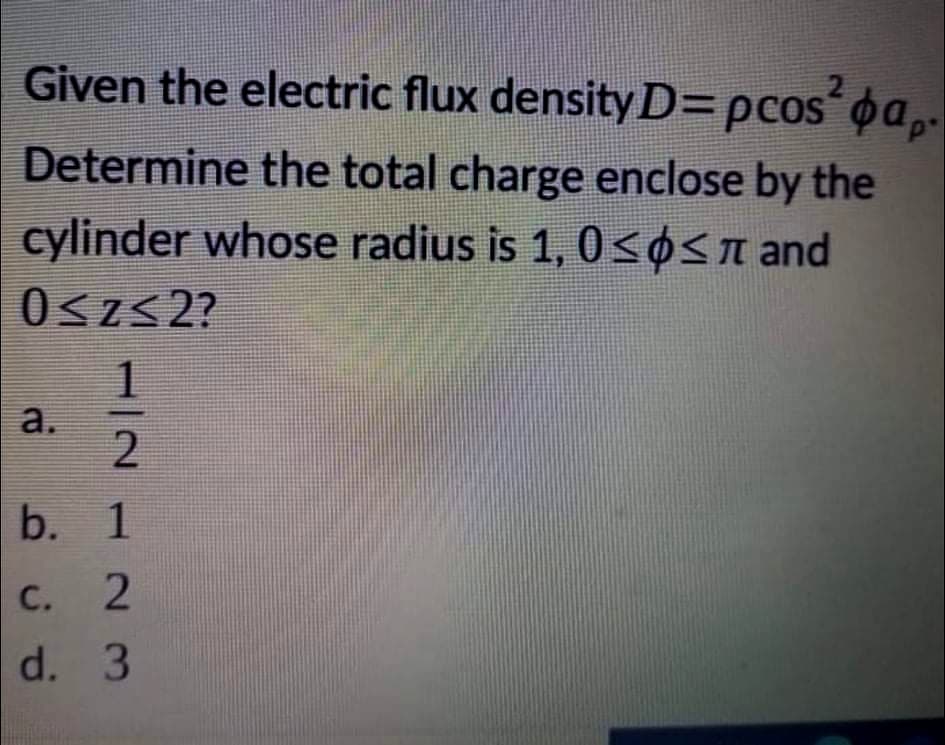 Given the electric flux density D=pcos'oa,.
Determine the total charge enclose by the
cylinder whose radius is 1, 0<OSn and
0<z< 2?
a.
С. 2
d. 3
11212N 3
