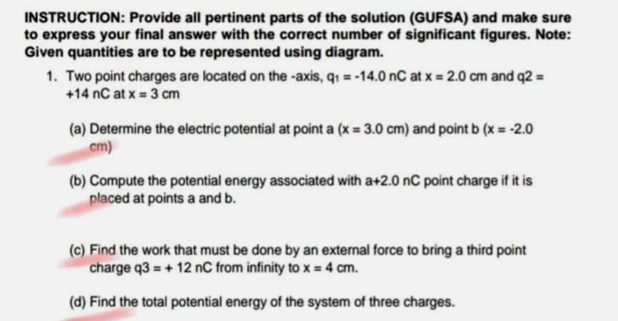 INSTRUCTION: Provide all pertinent parts of the solution (GUFSA) and make sure
to express your final answer with the correct number of significant figures. Note:
Given quantities are to be represented using diagram.
1. Two point charges are located on the -axis, q = -14.0 nC at x 2.0 cm and q2 =
+14 nC at x = 3 cm
(a) Determine the electric potential at point a (x 3.0 cm) and point b (x = -2.0
cm)
(b) Compute the potential energy associated with a+2.0 nC point charge if it is
placed at points a and b.
(c) Find the work that must be done by an external force to bring a third point
charge q3 = + 12 nC from infinity to x = 4 cm.
(d) Find the total potential energy of the system of three charges.
