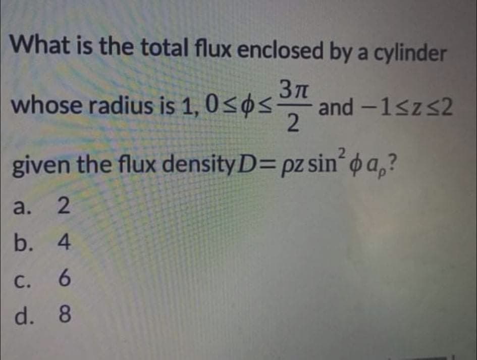 What is the total flux enclosed by a cylinder
whose radius is 1, 0<øs-
and -1<zs2
2
given the flux density D= pz sin o a,?
a.
b. 4
С.
с.
6.
d. 8
