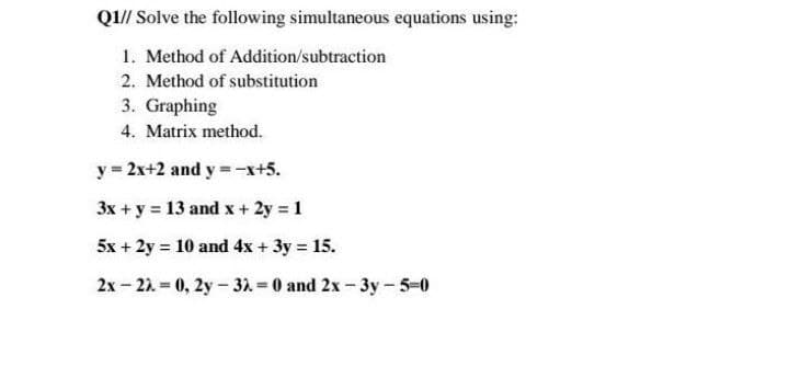 Q1// Solve the following simultaneous equations using:
1. Method of Addition/subtraction
2. Method of substitution
3. Graphing
4. Matrix method.
y = 2x+2 and y = -x+5.
3x + y = 13 and x+ 2y 1
5x + 2y = 10 and 4x + 3y = 15.
2x - 22 0, 2y- 31 0 and 2x-3y - 5-0
