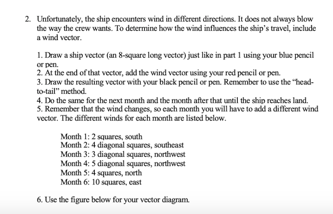 2. Unfortunately, the ship encounters wind in different directions. It does not always blow
the way the crew wants. To determine how the wind influences the ship's travel, include
a wind vector.
1. Draw a ship vector (an 8-square long vector) just like in part 1 using your blue pencil
or pen.
2. At the end of that vector, add the wind vector using your red pencil or pen.
3. Draw the resulting vector with your black pencil or pen. Remember to use the "head-
to-tail" method.
4. Do the same for the next month and the month after that until the ship reaches land.
5. Remember that the wind changes, so each month you will have to add a different wind
vector. The different winds for each month are listed below.
Month 1: 2 squares, south
Month 2: 4 diagonal squares, southeast
Month 3: 3 diagonal squares, northwest
Month 4: 5 diagonal squares, northwest
Month 5: 4 squares, north
Month 6: 10 squares, east
6. Use the figure below for your vector diagram.
