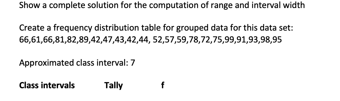 Show a complete solution for the computation of range and interval width
Create a frequency distribution table for grouped data for this data set:
66,61,66,81,82,89,42,47,43,42,44, 52,57,59,78,72,75,99,91,93,98,95
Approximated class interval: 7
Class intervals
Tally
f
