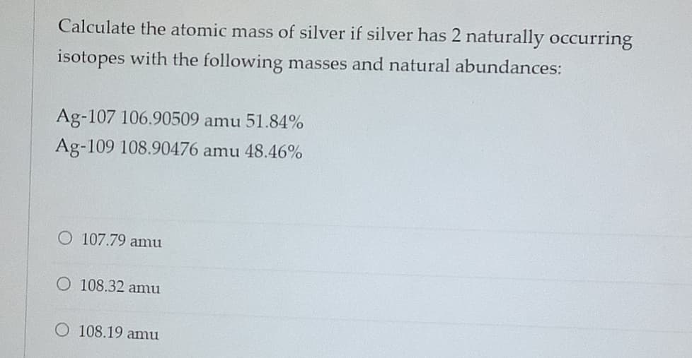 Calculate the atomic mass of silver if silver has 2 naturally occurring
isotopes with the following masses and natural abundances:
Ag-107 106.90509 amu 51.84%
Ag-109 108.90476 amu 48.46%
107.79 amu
O 108.32 amu
O 108.19 amu
