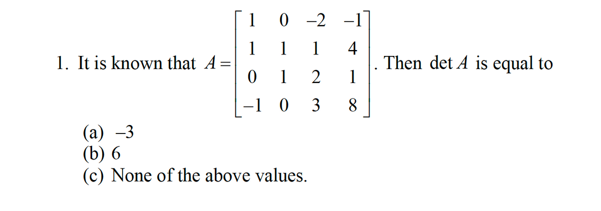 1. It is known that A =
0
1
0
1
-1 0
-2 -1
1
4
2
1
3
8
(a) -3
(b) 6
(c) None of the above values.
Then det A is equal to