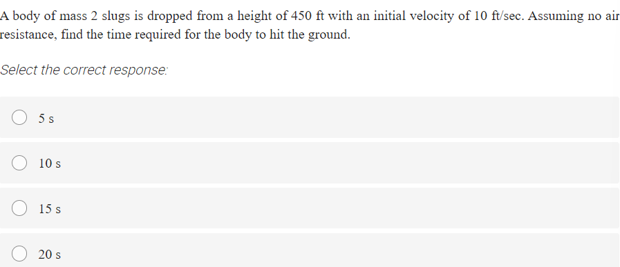 A body of mass 2 slugs is dropped from a height of 450 ft with an initial velocity of 10 ft/sec. Assuming no air
resistance, find the time required for the body to hit the ground.
Select the correct response:
5 s
10 s
15 s
20 s
