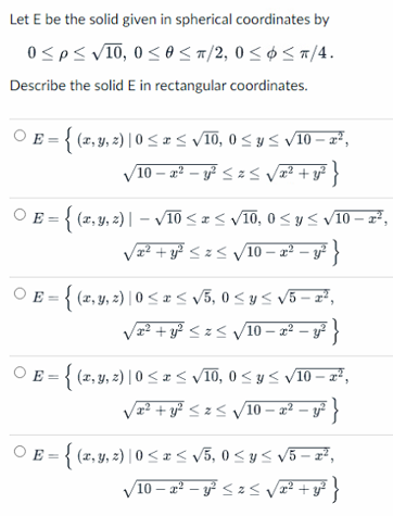 Let E be the solid given in spherical coordinates by
0spS VI0, 0 < 0 s m/2, 0< ¢ S a/4.
Describe the solid E in rectangular coordinates.
O E = { (2,y, 2) | 0 <aS VIŪ, 0 S Y S VIO – g²,
%3D
10 – a² – y? < z s Va? + y? }
O E = { (x, y, z) |- V10 << V10, 0 < y < V10 – 2²
2² + y? <z< VI0 – a² – y² }
O E = { (r,y, 2) | 0 < x< v5, 0 < ys V5 – 2²,
V? + y? < z< V10 – 2² – y? }
O E = { (z, y, 2) | 0< z< v10, 0 < y < v10 – a²,
Vz? + y? < zS V10 – x² – y? }
O E = { (z, y, 2) | 0<x< v5, 0 < y< v5 – z²,
V10 – 2² – y < z < V? + y² }
