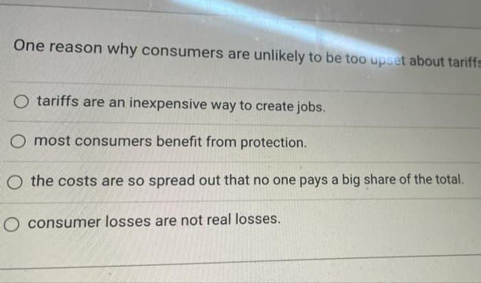 One reason why consumers are unlikely to be too upset about tariffs
O tariffs are an inexpensive way to create jobs.
O most consumers benefit from protection.
O the costs are so spread out that no one pays a big share of the total.
O consumer losses are not real losses.
