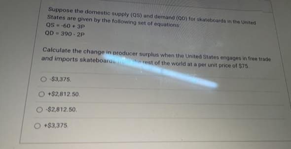 Suppose the domestic supply (QS) and demand (OD) for skateboards in the United
States are given by the following set of equations
QS - -60 + 3P
QD - 390 - 2P
Calculate the change in producer surplus when the United States engages in free trade
and imports skateboarus
THe rest of the world at a per unit price of S$75.
$3,375.
+$2,812.50.
-$2,812.50.
+$3,375.
