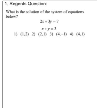 1. Regents Question:
What is the solution of the system of equations
below?
2r + 3y = 7
x+y = 3
1) (1,2) 2) (2,1) 3) (4,-1) 4) (4,1)
