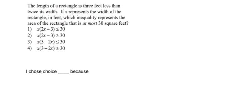 The length of a rectangle is three feet less than
twice its width. If x represents the width of the
rectangle, in feet, which inequality represents the
area of the rectangle that is at most 30 square feet?
1) x(2r – 3) < 30
2) x(2r – 3) > 30
3) x(3– 2r) < 30
4) x(3- 2x) 2 30
I chose choice
because
