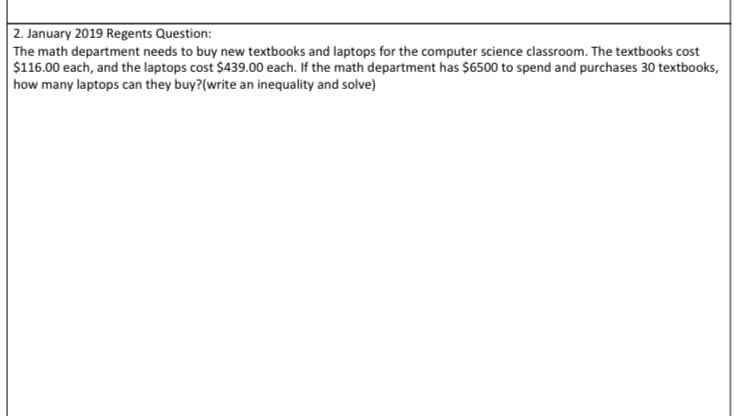 2. January 2019 Regents Question:
The math department needs to buy new textbooks and laptops for the computer science classroom. The textbooks cost
$116.00 each, and the laptops cost $439.00 each. If the math department has $6500 to spend and purchases 30 textbooks,
how many laptops can they buy?(write an inequality and solve)
