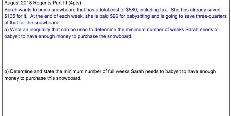 August 2018 Regents Part III (4pts)
Sarah wants to buy a snowboard that has a total cost of $580, including tax. She has already saved
$135 for it. At the end of each week, she is paid $96 for babysitting and is going to save three-quarters
of that for the snowboard.
a) Write an inequality that can be used to determine the minimum number of weeks Sarah needs to
babysit to have enough money to purchase the snowboard.
b) Determine and state the minimum number of full weeks Sarah needs to babysit to have enough
money to purchase this snowboard.
