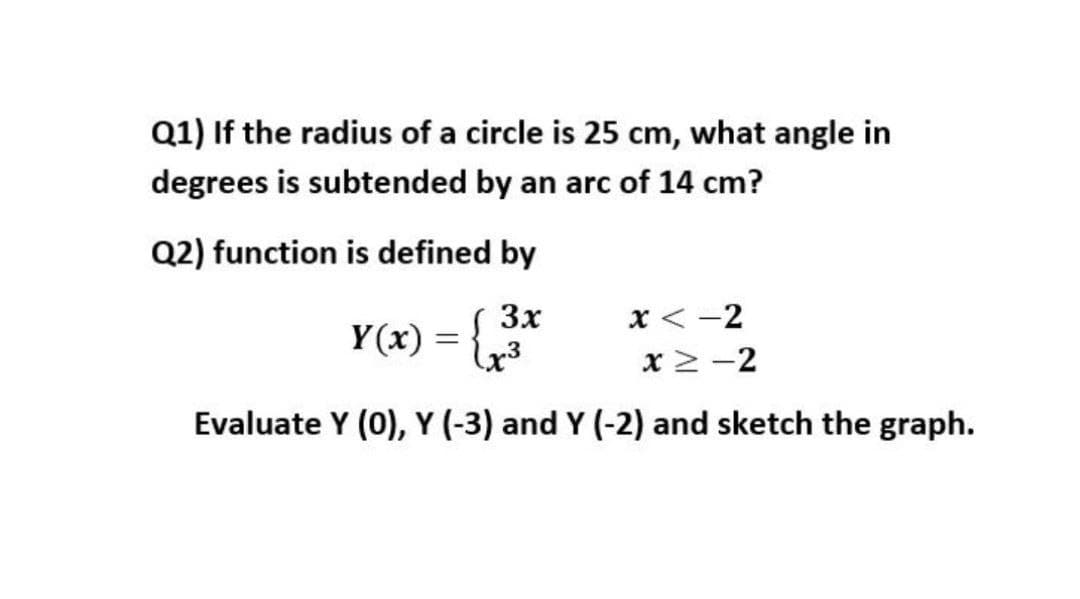 Q1) If the radius of a circle is 25 cm, what angle in
degrees is subtended by an arc of 14 cm?
Q2) function is defined by
3x
Y(x) = {
х< -2
x > -2
Evaluate Y (0), Y (-3) and Y (-2) and sketch the graph.
