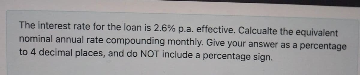 The interest rate for the loan is 2.6% p.a. effective. Calcualte the equivalent
nominal annual rate compounding monthly. Give your answer as a percentage
to 4 decimal places, and do NOT include a percentage sign.