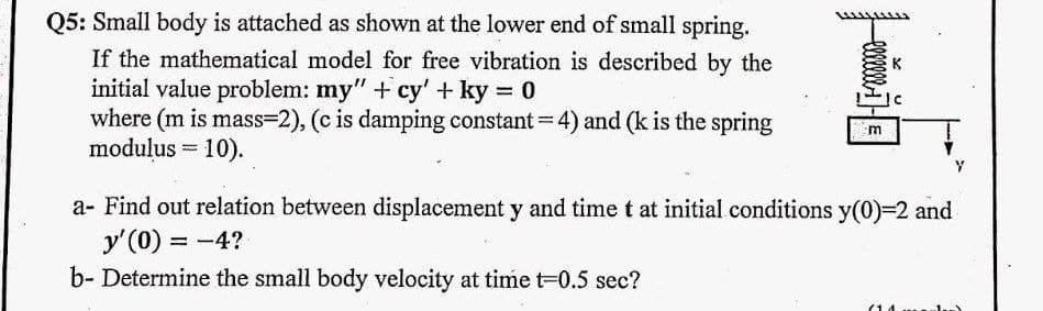 Q5: Small body is attached as shown at the lower end of small spring.
If the mathematical model for free vibration is described by the
initial value problem: my" +cy' + ky = 0
where (m is mass=2), (c is damping constant = 4) and (k is the spring
modulus = 10).
m
a- Find out relation between displacement y and time t at initial conditions y(0)=2 and
y'(0) = -4?
b- Determine the small body velocity at time t=0.5 sec?