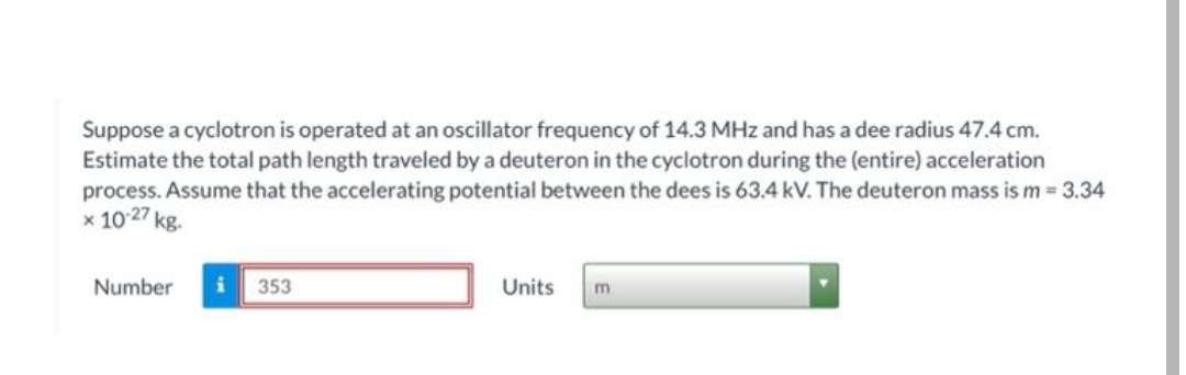 Suppose a cyclotron is operated at an oscillator frequency of 14.3 MHz and has a dee radius 47.4 cm.
Estimate the total path length traveled by a deuteron in the cyclotron during the (entire) acceleration
process. Assume that the accelerating potential between the dees is 63.4 kV. The deuteron mass is m = 3.34
x 10 27 kg.
Number
353
Units
