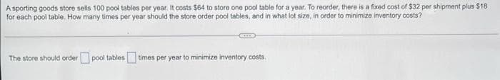 A sporting goods store sells 100 pool tables per year. It costs $64 to store one pool table for a year. To reorder, there is a fixed cost of $32 per shipment plus $18
for each pool table. How many times per year should the store order pool tables, and in what lot size, in order to minimize inventory costs?
The store should order pool tables times per year to minimize inventory costs.
