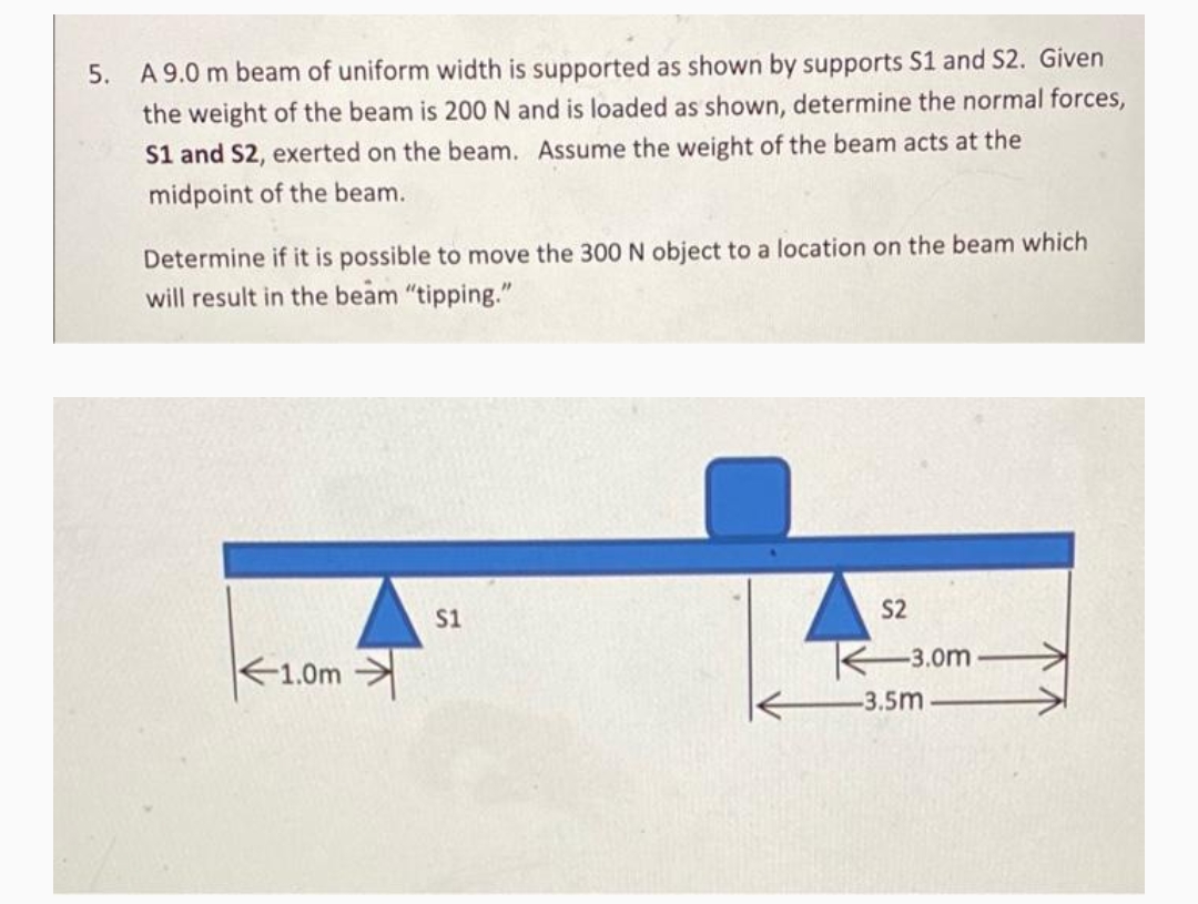 A 9.0 m beam of uniform width is supported as shown by supports S1 and S2. Given
the weight of the beam is 200 N and is loaded as shown, determine the normal forces,
5.
S1 and S2, exerted on the beam. Assume the weight of the beam acts at the
midpoint of the beam.
Determine if it is possible to move the 300 N object to a location on the beam which
will result in the beam "tipping."
S2
S1
1.0m
3.0m -
-3.5m
