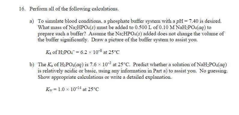 16. Perform all of the following calculations.
a) To simulate blood conditions, a phosphate buffer system with a pH = 7.40 is desired.
What mass of Na2HPO4(s) must be added to 0.500 L of 0.10 M NaH₂PO4(aq) to
prepare such a buffer? Assume the Na2HPO4(s) added does not change the volume of
the buffer significantly. Draw a picture of the buffer system to assist you.
Ka of H₂PO4 = 6.2 × 10-8 at 25°C
b) The K₂ of H3PO4(aq) is 7.6 × 10³ at 25°C. Predict whether a solution of NaH₂PO4(aq)
is relatively acidic or basic, using any information in Part a) to assist you. No guessing.
Show appropriate calculations or write a detailed explanation.
Kw = 1.0 × 10-¹4 at 25°C