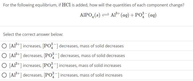 For the following equilibrium, if HCl is added, how will the quantities of each component change?
AIPO₂ (s) — Al³+ (aq) + PO³(aq)
Select the correct answer below:
O [A1³+] increases, [PO] decreases, mass of solid decreases
O [A1³+] decreases, [PO³-] decreases, mass of solid decreases
O [A1³+] increases, [PO³] increases, mass of solid increases
O [A1³+] decreases, [PO³] increases, mass of solid increases