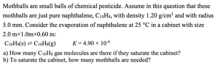 Mothballs are small balls of chemical pesticide. Assume in this question that these
mothballs are just pure naphthalene, C₁0H8, with density 1.20 g/cm³ and with radius
5.0 mm. Consider the evaporation of naphthalene at 25 °C in a cabinet with size
2.0 mx 1.0mx0.60 m:
C10H8(s) C10H8(g)
K= 4.90 x 10-6
a) How many C₁0H8 gas molecules are there if they saturate the cabinet?
b) To saturate the cabinet, how many mothballs are needed?