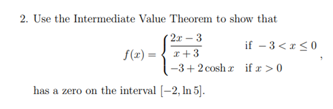 2. Use the Intermediate Value Theorem to show that
2x - 3
if – 3 < x < 0
-
f(x) =
x + 3
-3+2 cosh x if x >0
has a zero on the interval [-2, ln 5].
