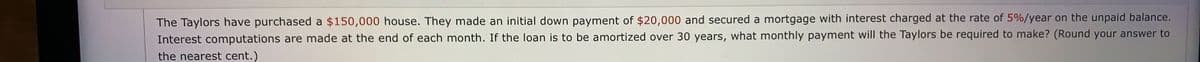 The Taylors have purchased a $150,000 house. They made an initial down payment of $20,000 and secured a mortgage with interest charged at the rate of 5%/year on the unpaid balance.
Interest computations are made at the end of each month. If the loan is to be amortized over 30 years, what monthly payment will the Taylors be required to make? (Round your answer to
the nearest cent.)
