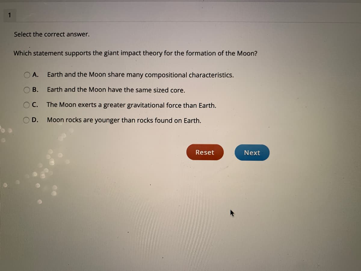 1
Select the correct answer.
Which statement supports the giant impact theory for the formation of the Moon?
А.
Earth and the Moon share many compositional characteristics.
В.
Earth and the Moon have the same sized core.
С.
The Moon exerts a greater gravitational force than Earth.
D.
Moon rocks are younger than rocks found on Earth.
Reset
Next
