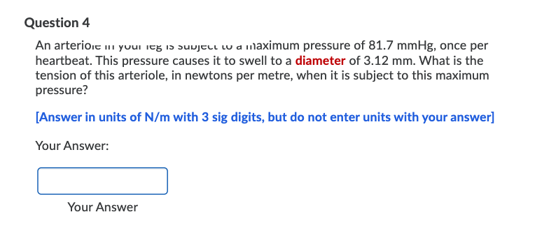 Question 4
An arterioie i yuui itg i5 suujell lu a maximum pressure of 81.7 mmHg, once per
heartbeat. This pressure causes it to swell to a diameter of 3.12 mm. What is the
tension of this arteriole, in newtons per metre, when it is subject to this maximum
pressure?
[Answer in units of N/m with 3 sig digits, but do not enter units with your answer]
Your Answer:
Your Answer
