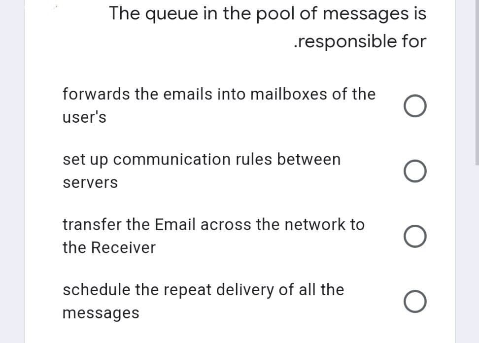 The queue in the pool of messages is
.responsible for
O
O
O
O
forwards the emails into mailboxes of the
user's
set up communication rules between
servers
transfer the Email across the network to
the Receiver
schedule the repeat delivery of all the
messages