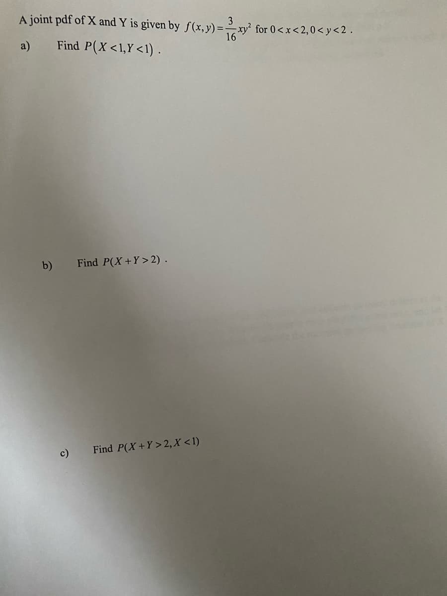 A joint pdf of X and Y is given by f(x,y)=–xy² for 0 <x<2,0< y<2 .
a)
Find P(X<1,Y<1).
b)
Find P(X+Y> 2) .
c)
Find P(X+Y> 2, X <1)
