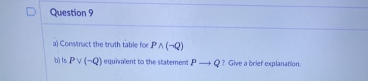 Question 9
a) Construct the truth table for P ^(¬Q)
b) Is PV (¬Q) equivalent to the statement P Q? Give a brief explanation.
