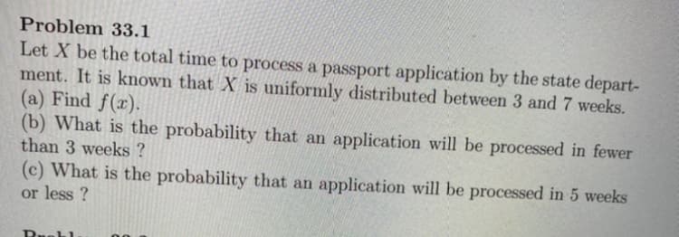 Problem 33.1
Let X be the total time to process a passport application by the state depart-
ment. It is known that X is uniformly distributed between 3 and 7 weeks.
(a) Find f(x).
(b) What is the probability that an application will be processed in fewer
than 3 weeks ?
(c) What is the probability that an application will be processed in 5 weeks
or less ?
