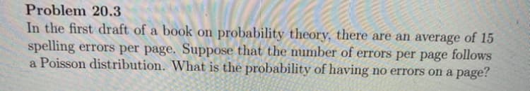 Problem 20.3
In the first draft of a book on probability theory, there are an average of 15
spelling errors per page. Suppose that the number of errors per page follows
a Poisson distribution. What is the probability of having no errors on a page?
