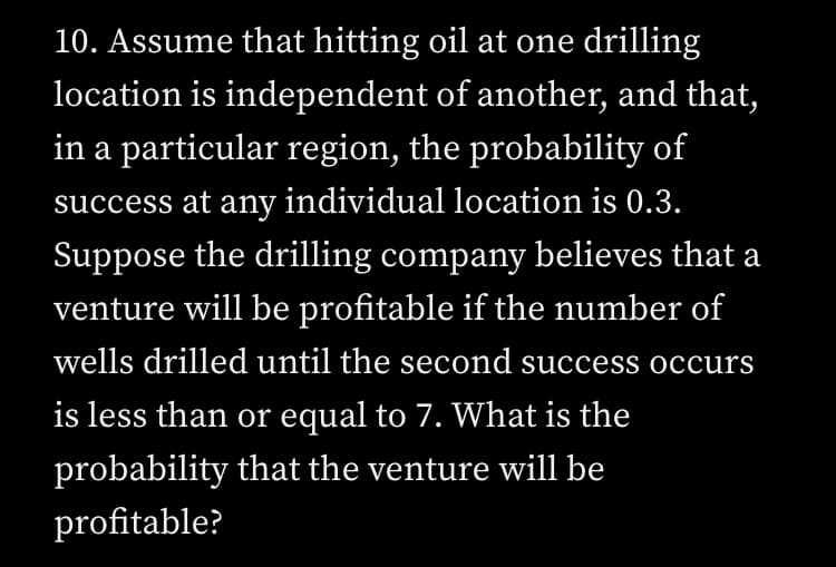 10. Assume that hitting oil at one drilling
location is independent of another, and that,
in a particular region, the probability of
success at any individual location is 0.3.
Suppose the drilling company believes that a
venture will be profitable if the number of
wells drilled until the second success occurs
is less than or equal to 7. What is the
probability that the venture will be
profitable?
