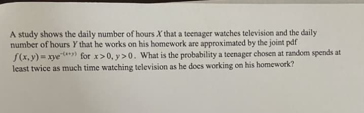 A study shows the daily number of hours X that a teenager watches television and the daily
number of hours Y that he works on his homework are approximated by the joint pdf
f(x, y)= xye¯**9) for x>0, y>0. What is the probability a teenager chosen at random spends at
least twice as much time watching television as he docs working on his homework?
