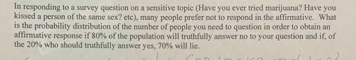 In responding to a survey question on a sensitive topic (Have you ever tried marijuana? Have you
kissed a person of the same sex? etc), many people prefer not to respond in the affirmative. What
is the probability distribution of the number of people you need to question in order to obtain an
affirmative response if 80% of the population will truthfully answer no to your question and if, of
the 20% who should truthfully answer yes, 70% will lie.
