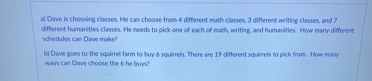 a) Dave is choosing classes. He can choose from 4 different math classes, 3 different writing classes, and 7
different humanities classes. He needs to pick one of each of math, writing, and humanities. How many different
schedules can Dave make?
b) Dave goes to the squirrel farm to buy 6 squirrels. There are 19 different squirrels to pick from. How many
ways can Dave choose the 6 he buys?
