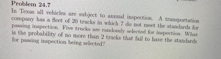 Problem 24.7
In Texas all vehicles are subject to annual inspection. A transportation
company has a fleet of 20 trucks in which 7 do not meet the standards for
passing inspection. Five trucks are randomly selected for inspection. What
is the probability of no more than 2 trucks that fail to have the standards
for passing inspection being selected?
