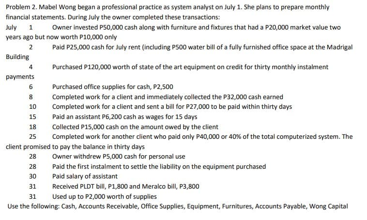 Problem 2. Mabel Wong began a professional practice as system analyst on July 1. She plans to prepare monthly
financial statements. During July the owner completed these transactions:
July
Owner invested P50,000 cash along with furniture and fixtures that had a P20,000 market value two
years ago but now worth P10,000 only
2
Paid P25,000 cash for July rent (including P500 water bill of a fully furnished office space at the Madrigal
Building
4
Purchased P120,000 worth of state of the art equipment on credit for thirty monthly instalment
payments
Purchased office supplies for cash, P2,500
8
Completed work for a client and immediately collected the P32,000 cash earned
10
Completed work for a client and sent a bill for P27,000 to be paid within thirty days
15
Paid an assistant P6,200 cash as wages for 15 days
18
Collected P15,000 cash on the amount owed by the client
25
Completed work for another client who paid only P40,000 or 40% of the total computerized system. The
client promised to pay the balance in thirty days
28
Owner withdrew P5,000 cash for personal use
28
Paid the first instalment to settle the liability on the equipment purchased
30
Paid salary of assistant
Received PLDT bill, P1,800 and Meralco bill, P3,800
31
31
Used up to P2,000 worth of supplies
Use the following: Cash, Accounts Receivable, Office Supplies, Equipment, Furnitures, Accounts Payable, Wong Capital
