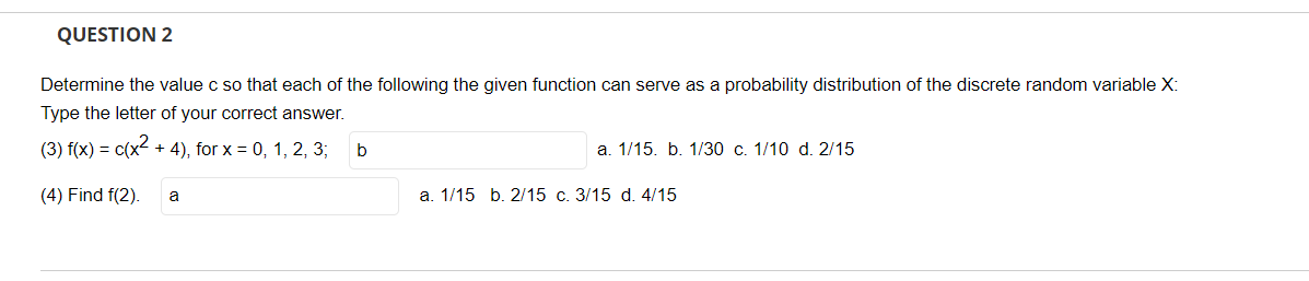 QUESTION 2
Determine the value c so that each of the following the given function can serve as a probability distribution of the discrete random variable X:
Type the letter of your correct answer.
(3) f(x) = c(x² + 4), for x = 0, 1, 2, 3;
b
a. 1/15. b. 1/30 c. 1/10 d. 2/15
(4) Find f(2). a
a. 1/15 b. 2/15 c. 3/15 d. 4/15
